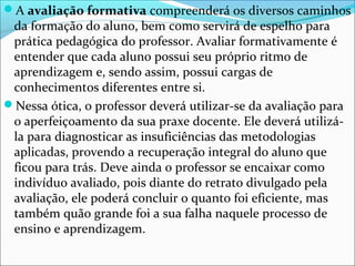 A avaliação formativa compreenderá os diversos caminhos
da formação do aluno, bem como servirá de espelho para
prática pedagógica do professor. Avaliar formativamente é
entender que cada aluno possui seu próprio ritmo de
aprendizagem e, sendo assim, possui cargas de
conhecimentos diferentes entre si.
Nessa ótica, o professor deverá utilizar-se da avaliação para
o aperfeiçoamento da sua praxe docente. Ele deverá utilizá-
la para diagnosticar as insuficiências das metodologias
aplicadas, provendo a recuperação integral do aluno que
ficou para trás. Deve ainda o professor se encaixar como
indivíduo avaliado, pois diante do retrato divulgado pela
avaliação, ele poderá concluir o quanto foi eficiente, mas
também quão grande foi a sua falha naquele processo de
ensino e aprendizagem.
 
