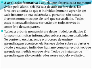 A avaliação formativa é aquela que observa cada momento
vivido pelo aluno, seja na sala de aula ou fora dela. Ela
fortalece a teoria de que o indivíduo humano aprende em
cada instante de sua existência e, portanto, são nesses
diversos momentos que ele terá que ser avaliado. Todas
essas microavaliações se tornarão um todo através do
somatório de suas partes.
Talvez a própria nomenclatura desse modelo avaliativo já
forneça-nos muitas informações sobre a sua personalidade.
No contexto escolar, onde o processo de ensino-
aprendizagem acontece, ela fornece dados sobre as partes e
o todo e encara o indivíduo humano como ser evolutivo, que
aprende na medida em que vive. Todos os instantes de
aprendizagem são considerados nesse modelo avaliativo.
 
