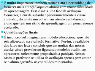 É muito importante também tornar clara a necessidade de
fornecer mais atenção àqueles alunos com maior dificuldade
de aprendizagem. Essa é mais uma face da avaliação
formativa, além de subsidiar panoramicamente a classe
aprendiz, ela emite um olhar mais atento e solidário ao
aluno que tem um ritmo de aprendizagem um pouco menos
acelerado.
Considerações finais
É inconcebível imaginar um modelo educacional que não
seja alicerçado na avaliação formativa. Porém, a realidade
dos fatos nos leva a concluir que em muitas das nossas
escolas ainda prevalecem figurando modelos avaliativos
opressores, unicamente propositado à punição. Nesses
casos, o professor se utiliza da avaliação apenas para testar
se o aluno aprendeu os conteúdos ministrados.
 