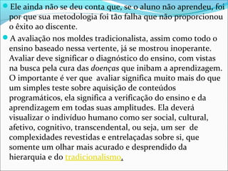 Ele ainda não se deu conta que, se o aluno não aprendeu, foi
por que sua metodologia foi tão falha que não proporcionou
o êxito ao discente.
A avaliação nos moldes tradicionalista, assim como todo o
ensino baseado nessa vertente, já se mostrou inoperante.
Avaliar deve significar o diagnóstico do ensino, com vistas
na busca pela cura das doenças que inibam a aprendizagem.
O importante é ver que avaliar significa muito mais do que
um simples teste sobre aquisição de conteúdos
programáticos, ela significa a verificação do ensino e da
aprendizagem em todas suas amplitudes. Ela deverá
visualizar o indivíduo humano como ser social, cultural,
afetivo, cognitivo, transcendental, ou seja, um ser de
complexidades revestidas e entrelaçadas sobre si, que
somente um olhar mais acurado e desprendido da
hierarquia e do tradicionalismo.
 