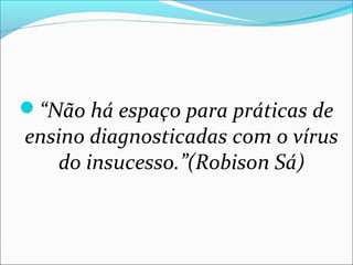 “Não há espaço para práticas de
ensino diagnosticadas com o vírus
do insucesso.”(Robison Sá)
 
