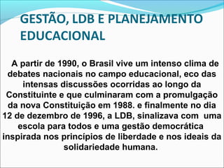 A partir de 1990, o Brasil vive um intenso clima de
debates nacionais no campo educacional, eco das
intensas discussões ocorridas ao longo da
Constituinte e que culminaram com a promulgação
da nova Constituição em 1988. e finalmente no dia
12 de dezembro de 1996, a LDB, sinalizava com uma
escola para todos e uma gestão democrática
inspirada nos princípios de liberdade e nos ideais da
solidariedade humana.
 