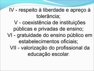 IV - respeito à liberdade e apreço à
tolerância;
V - coexistência de instituições
públicas e privadas de ensino;
VI - gratuidade do ensino público em
estabelecimentos oficiais;
VII - valorização do profissional da
educação escolar;
 