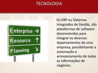 TECNOLOGIA
Os ERP ou Sistemas
Integrados de Gestão, são
plataformas de software
desenvolvidas para
integrar os diversos
departamentos de uma
empresa, possibilitando a
automação e
armazenamento de todas
as informações de
negócios.