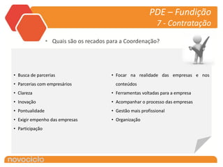 PDE – Fundição
                                                               7 - Contratação

                 • Quais são os recados para a Coordenação?




• Busca de parcerias                     • Focar na realidade das empresas e nos
• Parcerias com empresários                conteúdos
• Clareza                                • Ferramentas voltadas para a empresa
• Inovação                               • Acompanhar o processo das empresas
• Pontualidade                           • Gestão mais profissional
• Exigir empenho das empresas            • Organização
• Participação
 
