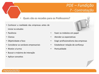 PDE – Fundição
                                                                   7 - Contratação

                • Quais são os recados para os Professores?

• Conhecer a realidade das empresas antes de
  iniciar os estudos
• Paciência                                    •   Fazer os módulos em papel
• Clareza                                      •   Atender as expectativas
• Objetividade e foco                          •   Exigir profissionalismo das empresas
• Considerar as variáveis empresariais         •   Estabelecer relação de confiança
• Nivelar a turma                              •   Pontualidade
• Buscar o máximo de interação
• Aplicar conceitos
 