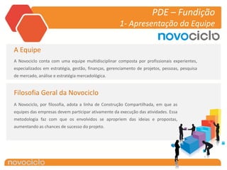 PDE – Fundição
                                                     1- Apresentação da Equipe

A Equipe
A Novociclo conta com uma equipe multidisciplinar composta por profissionais experientes,
especializados em estratégia, gestão, finanças, gerenciamento de projetos, pessoas, pesquisa
de mercado, análise e estratégia mercadológica.


Filosofia Geral da Novociclo
A Novociclo, por filosofia, adota a linha de Construção Compartilhada, em que as
equipes das empresas devem participar ativamente da execução das atividades. Essa
metodologia faz com que os envolvidos se apropriem das ideias e propostas,
aumentando as chances de sucesso do projeto.
 