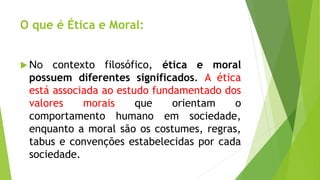 O que é Ética e Moral: 
No contexto filosófico, ética e moral 
possuem diferentes significados. A ética 
está associada ao estudo fundamentado dos 
valores morais que orientam o 
comportamento humano em sociedade, 
enquanto a moral são os costumes, regras, 
tabus e convenções estabelecidas por cada 
sociedade. 
 