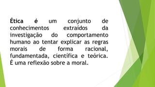 Ética é um conjunto de 
conhecimentos extraídos da 
investigação do comportamento 
humano ao tentar explicar as regras 
morais de forma racional, 
fundamentada, científica e teórica. 
É uma reflexão sobre a moral. 
 