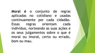 Moral é o conjunto de regras 
aplicadas no cotidiano e usadas 
continuamente por cada cidadão. 
Essas regras orientam cada 
indivíduo, norteando as suas ações e 
os seus julgamentos sobre o que é 
moral ou imoral, certo ou errado, 
bom ou mau. 
 