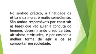No sentido prático, a finalidade da 
ética e da moral é muito semelhante. 
São ambas responsáveis por construir 
as bases que vão guiar a conduta do 
homem, determinando o seu caráter, 
altruísmo e virtudes, e por ensinar a 
melhor forma de agir e de se 
comportar em sociedade. 
 