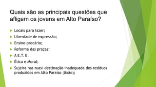 Quais são as principais questões que 
afligem os jovens em Alto Paraíso? 
 Locais para lazer; 
 Liberdade de expressão; 
 Ensino precário; 
 Reforma das praças; 
 A E.T. E; 
 Ética e Moral; 
 Sujeira nas ruas destinação inadequada dos resíduos 
produzidos em Alto Paraíso (lixão); 
 