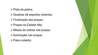  Pista de patins; 
 Quadras de esportes cobertas; 
 Finalização das praças; 
 Praças na Cidade Alta; 
 Mesas de xadrez nas praças; 
 Iluminação nas praças; 
 Palco coberto; 
 