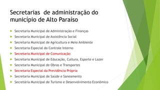 Secretarias de administração do 
município de Alto Paraíso 
 Secretaria Municipal de Administração e Finanças 
 Secretaria Municipal de Assistência Social 
 Secretaria Municipal de Agricultura e Meio Ambiente 
 Secretaria Especial do Controle Interno 
 Secretaria Municipal de Comunicação 
 Secretaria Municipal de Educação, Cultura, Esporte e Lazer 
 Secretaria Municipal de Obras e Transportes 
 Secretaria Especial da Previdência Própria 
 Secretaria Municipal de Saúde e Saneamento 
 Secretária Municipal de Turismo e Desenvolvimento Econômico 
 