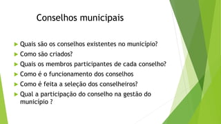 Conselhos municipais 
 Quais são os conselhos existentes no município? 
 Como são criados? 
 Quais os membros participantes de cada conselho? 
 Como é o funcionamento dos conselhos 
 Como é feita a seleção dos conselheiros? 
 Qual a participação do conselho na gestão do 
município ? 
 