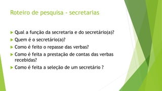 Roteiro de pesquisa - secretarias 
 Qual a função da secretaria e do secretário(a)? 
 Quem é o secretário(a)? 
 Como é feito o repasse das verbas? 
 Como é feita a prestação de contas das verbas 
recebidas? 
 Como é feita a seleção de um secretário ? 
 