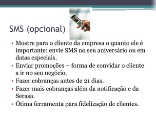 SMS (opcional)
• Mostre para o cliente da empresa o quanto ele é
  importante: envie SMS no seu aniversário ou em
  datas especiais.
• Enviar promoções – forma de convidar o cliente
  a ir no seu negócio.
• Fazer cobranças antes de 21 dias.
• Fazer mais cobranças além da notificação e da
  Serasa.
• Ótima ferramenta para fidelização de clientes.
 
