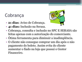 Cobrança
• 21 dias: Aviso de Cobrança.
• 41 dias: Inclusão na Serasa.
• Cobrança, consulta e inclusão no SPC E SERASA são
  feitas apenas com a autorização do comerciante.
• Ótima ferramenta para diminuir a inadimplência.
• O cliente não consegue comprar um dia após o não
  pagamento do boleto. Assim evita do cliente
  aumentar o fiado na loja que possui o Gestor
  Financeiro.
 