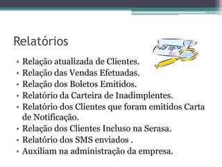Relatórios
• Relação atualizada de Clientes.
• Relação das Vendas Efetuadas.
• Relação dos Boletos Emitidos.
• Relatório da Carteira de Inadimplentes.
• Relatório dos Clientes que foram emitidos Carta
  de Notificação.
• Relação dos Clientes Incluso na Serasa.
• Relatório dos SMS enviados .
• Auxiliam na administração da empresa.
 