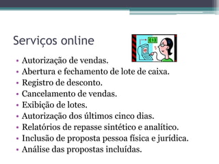Serviços online
•   Autorização de vendas.
•   Abertura e fechamento de lote de caixa.
•   Registro de desconto.
•   Cancelamento de vendas.
•   Exibição de lotes.
•   Autorização dos últimos cinco dias.
•   Relatórios de repasse sintético e analítico.
•   Inclusão de proposta pessoa física e jurídica.
•   Análise das propostas incluídas.
 