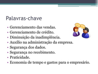 Palavras-chave
•   Gerenciamento das vendas.
•   Gerenciamento de crédito.
•   Diminuição da inadimplência.
•   Auxílio na administração da empresa.
•   Segurança dos dados.
•   Segurança no recebimento.
•   Praticidade.
•   Economia de tempo e gastos para o empresário.
 