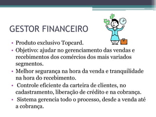 GESTOR FINANCEIRO
• Produto exclusivo Topcard.
• Objetivo: ajudar no gerenciamento das vendas e
  recebimentos dos comércios dos mais variados
  segmentos.
• Melhor segurança na hora da venda e tranquilidade
  na hora do recebimento.
• Controle eficiente da carteira de clientes, no
  cadastramento, liberação de crédito e na cobrança.
• Sistema gerencia todo o processo, desde a venda até
  a cobrança.
 