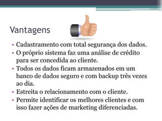 Vantagens
• Cadastramento com total segurança dos dados.
• O próprio sistema faz uma análise de crédito
  para ser concedida ao cliente.
• Todos os dados ficam armazenados em um
  banco de dados seguro e com backup três vezes
  ao dia.
• Estreita o relacionamento com o cliente.
• Permite identificar os melhores clientes e com
  isso fazer ações de marketing diferenciadas.
 