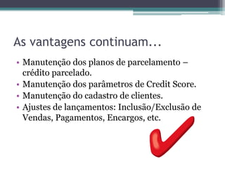 As vantagens continuam...
• Manutenção dos planos de parcelamento –
  crédito parcelado.
• Manutenção dos parâmetros de Credit Score.
• Manutenção do cadastro de clientes.
• Ajustes de lançamentos: Inclusão/Exclusão de
  Vendas, Pagamentos, Encargos, etc.
 