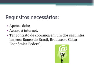 Requisitos necessários:
• Apenas dois:
• Acesso à internet.
• Ter contrato de cobrança em um dos seguintes
  bancos: Banco do Brasil, Bradesco e Caixa
  Econômica Federal.
 