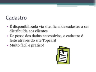 Cadastro
• É disponibilizada via site, ficha de cadastro a ser
  distribuída aos clientes
• De posse dos dados necessários, o cadastro é
  feito através do site Topcard
• Muito fácil e prático!
 