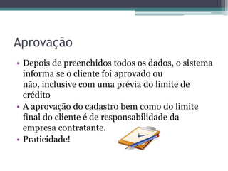Aprovação
• Depois de preenchidos todos os dados, o sistema
  informa se o cliente foi aprovado ou
  não, inclusive com uma prévia do limite de
  crédito
• A aprovação do cadastro bem como do limite
  final do cliente é de responsabilidade da
  empresa contratante.
• Praticidade!
 