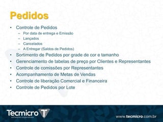 Pedidos
• Controle de Pedidos
– Por data de entrega e Emissão
– Lançados
– Cancelados
– A Entregar (Saldos de Pedidos)
• Sortimento de Pedidos por grade de cor e tamanho
• Gerenciamento de tabelas de preço por Clientes e Representantes
• Controle de comissões por Representantes
• Acompanhamento de Metas de Vendas
• Controle de liberação Comercial e Financeira
• Controle de Pedidos por Lote
 