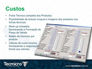 Custos
• Ficha Técnica completa dos Produtos
• Possibilidade de anexar croquis e imagens dos produtos nas
fichas técnicas
• Mark-up completo
favorecendo a Formação de
Preço de Venda
• Rateio de insumos por
produto
• Cálculo de custo inverso,
favorecendo a negociação
frente aos clientes
 