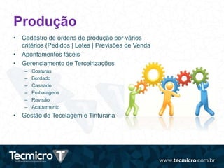 Produção
• Cadastro de ordens de produção por vários
critérios (Pedidos | Lotes | Previsões de Venda
• Apontamentos fáceis
• Gerenciamento de Terceirizações
– Costuras
– Bordado
– Caseado
– Embalagens
– Revisão
– Acabamento
• Gestão de Tecelagem e Tinturaria
 