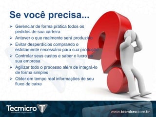 Se você precisa...
 Gerenciar de forma prática todos os
pedidos de sua carteira
 Antever o que realmente será produzido
 Evitar desperdícios comprando o
estritamente necessário para sua produção
 Controlar seus custos e saber o lucro de
sua empresa
 Agilizar todo o processo além de integrá-lo
de forma simples
 Obter em tempo real informações de seu
fluxo de caixa
 