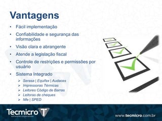 Vantagens
• Fácil implementação
• Confiabilidade e segurança das
informações
• Visão clara e abrangente
• Atende a legislação fiscal
• Controle de restrições e permissões por
usuário
• Sistema Integrado
 Serasa | Equifax | Audaces
 Impressoras Térmicas
 Leitores Código de Barras
 Leitoras de cheques
 Nfe | SPED
 