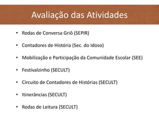 Avaliação das Atividades
• Rodas de Conversa Griô (SEPIR)
• Contadores de História (Sec. do Idoso)
• Mobilização e Participação da Comunidade Escolar (SEE)
• Festivalzinho (SECULT)
• Circuito de Contadores de Histórias (SECULT)
• Itinerâncias (SECULT)
• Rodas de Leitura (SECULT)
 