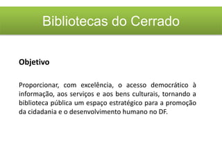 Bibliotecas do Cerrado
Objetivo
Proporcionar, com excelência, o acesso democrático à
informação, aos serviços e aos bens culturais, tornando a
biblioteca pública um espaço estratégico para a promoção
da cidadania e o desenvolvimento humano no DF.
 