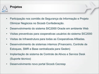 Projetos


• Participação nos comitês de Segurança da Informação e Projeto
   Otimizar Negócios no Sicoob Confederação.
• Desenvolvimento do sistema SIC2000 Oracle em ambiente Web
• Visitas preventivas para cooperativas usuários do sistema SIC2000
• Visitas de Infraestrutura para todas as Cooperativas Afiliadas.
• Desenvolvimento de sistemas internos (Financeiro, Controle de
   Estoques, SMR e Base centralizada para Geden)
• Implantação de sistema de Controle de Ativos e Service Desk
   (Suporte técnico)
• Desenvolvimento novo portal Sicoob Cecresp
 