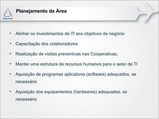 Planejamento da Área



•   Alinhar os investimentos de TI aos objetivos de negócio

•   Capacitação dos colaboradores

•   Realização de visitas preventivas nas Cooperativas;

•   Manter uma estrutura de recursos humanos para o setor de TI

•   Aquisição de programas aplicativos (software) adequados, se
    necessário

•   Aquisição dos equipamentos (hardwares) adequados, se
    necessário
 