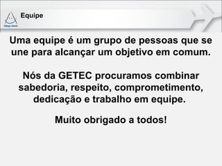 Equipe


Uma equipe é um grupo de pessoas que se
une para alcançar um objetivo em comum.

  Nós da GETEC procuramos combinar
 sabedoria, respeito, comprometimento,
    dedicação e trabalho em equipe.

           Muito obrigado a todos!
 