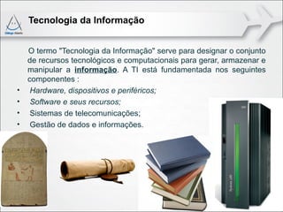 Tecnologia da Informação


    O termo "Tecnologia da Informação" serve para designar o conjunto
    de recursos tecnológicos e computacionais para gerar, armazenar e
    manipular a informação. A TI está fundamentada nos seguintes
    componentes :
•    Hardware, dispositivos e periféricos;
•    Software e seus recursos;
•    Sistemas de telecomunicações;
•    Gestão de dados e informações.
 