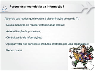 Porque usar tecnologia da informação?



Algumas das razões que levaram à disseminação do uso da TI:

• Novas maneiras de realizar determinadas tarefas;

• Automatização de processos;

• Centralização de informações;

• Agregar valor aos serviços e produtos ofertados por uma organização;

• Reduz custos.
 