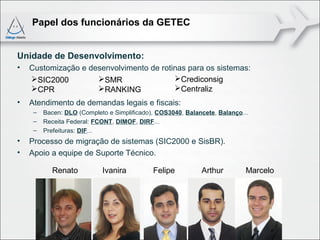 Papel dos funcionários da GETEC


Unidade de Desenvolvimento:
•   Customização e desenvolvimento de rotinas para os sistemas:
    SIC2000         SMR                 Crediconsig
    CPR             RANKING             Centraliz
•   Atendimento de demandas legais e fiscais:
     –   Bacen: DLO (Completo e Simplificado), COS3040, Balancete, Balanço...
     –   Receita Federal: FCONT, DIMOF, DIRF...
     –   Prefeituras: DIF...
•   Processo de migração de sistemas (SIC2000 e SisBR).
•   Apoio a equipe de Suporte Técnico.

           Renato           Ivanira          Felipe          Arthur         Marcelo
 
