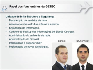 Papel dos funcionários da GETEC


Unidade de Infra-Estrutura e Segurança
• Manutenção de usuários de rede.
• Assessoria infra-estrutura interna e externa.
• Segurança da Informação.
• Controle do backup das informações do Sicoob Cecresp.
• Administração do ambiente de rede.
• Administração do Firewall.
                                              Sandro    Bruno Vieck
• Implantação e suporte VOIP
• Implantação de novas tecnologias.
 
