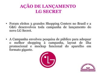 AÇÃO DE LANÇAMENTO
              LG SECRET

• Foram eleitos 3 grandes Shopping Centers no Brasil e a
  G&G desenvolveu toda campanha de lançamento do
  novo LG Secret.

• A Campanha envolveu pesquisa de público para adequar
  o melhor shopping à campanha, layout de ilha
  promocional e mockup funcional do aparelho em
  formato gigante.
 