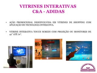 VITRINES INTERATIVAS
                C&A - ADIDAS

•   AÇÃO PROMOCIONAL DESENVOLVIDA EM VITRINES DE SHOPPING COM
    APLICAÇÃO DE TECNOLOGIA INTERATIVA.


•   VITRINE INTERATIVA TOUCH SCREEN COM PROJEÇÃO OU MONITORES DE
    42” ATÉ 70”.
 