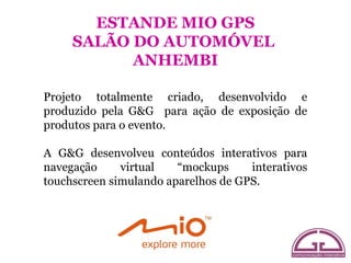 ESTANDE MIO GPS
     SALÃO DO AUTOMÓVEL
           ANHEMBI

Projeto totalmente criado, desenvolvido e
produzido pela G&G para ação de exposição de
produtos para o evento.

A G&G desenvolveu conteúdos interativos para
navegação     virtual   “mockups     interativos
touchscreen simulando aparelhos de GPS.
 