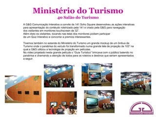 Ministério do Turismo
                            40 Salão do Turismo
A G&G Comunicação Interativa a convite da 141 Soho Square desenvolveu as ações interativas
para apresentação do contéudo roteirizado pela 141 e criado pela G&G para navegação
dos visitantes em monitores touchscreen de 32”.
Além disto os visitantes, tocando nas telas dos monitores podiam participar
de um Quiz Interativo e concorrer a premios interessantes.

Tivemos também no estande do Ministério do Turismo um grande mockup de um ônibus de
Turismo onde o parabrisa do veículo foi transformado numa grande tela de projeção de 103” na
qual a G&G utilizou a tecnologia de projeção em películas.
No vídeo projetado nesta grande película o “Guia Turístico” brincava com o público batendo no
parabrisa e chamando a atenção de todos para os roteiros e destinos que seriam apresentados
a seguir.
 
