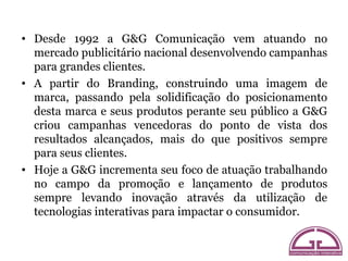 • Desde 1992 a G&G Comunicação vem atuando no
  mercado publicitário nacional desenvolvendo campanhas
  para grandes clien...